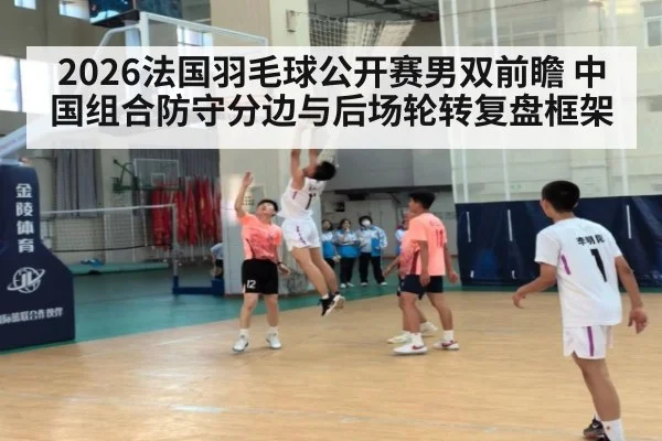 2026法国羽毛球公开赛男双前瞻 中国组合防守分边与后场轮转复盘框架