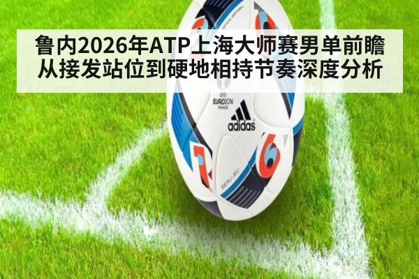 鲁内2026年ATP上海大师赛男单前瞻 从接发站位到硬地相持节奏深度分析